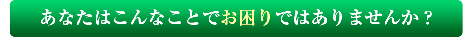 あなたはこんなことでお困りではありませんか？