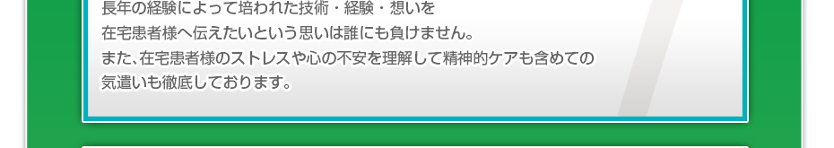 長年の経験によって培われた技術・経験・想いを在宅患者様へ伝えたいという思いは誰にも負けません。また、在宅患者様のストレスや心の不安を理解して精神的ケアも含めての気遣いも徹底しております。