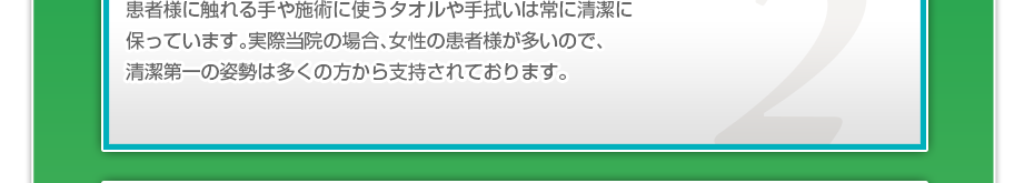 患者様に触れる手や施術に使うタオルや手拭いは常に清潔に保っています。実際当院の場合、女性の患者様が多いので、清潔第一の姿勢は多くの方から支持されております。