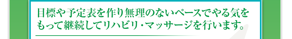 目標や予定表を作り無理のないペースでやる気をもって継続してリハビリ・マッサージを行います。